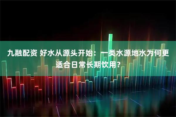 九融配资 好水从源头开始：一类水源地水为何更适合日常长期饮用？