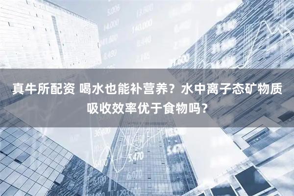 真牛所配资 喝水也能补营养？水中离子态矿物质吸收效率优于食物吗？