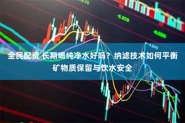 全民配资 长期喝纯净水好吗？纳滤技术如何平衡矿物质保留与饮水安全