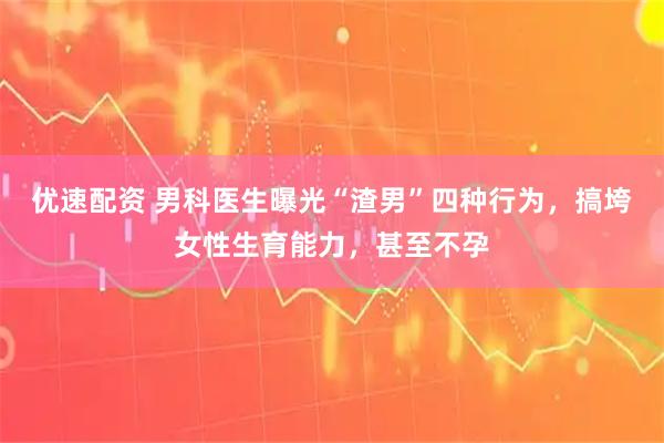 优速配资 男科医生曝光“渣男”四种行为，搞垮女性生育能力，甚至不孕