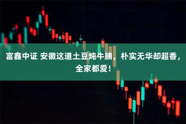 富鑫中证 安徽这道土豆炖牛腩，朴实无华却超香，全家都爱！
