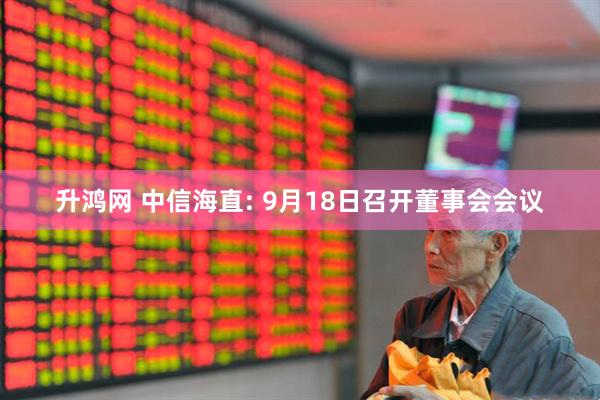 升鸿网 中信海直: 9月18日召开董事会会议