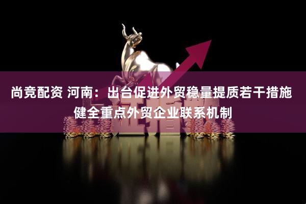 尚竞配资 河南：出台促进外贸稳量提质若干措施 健全重点外贸企业联系机制