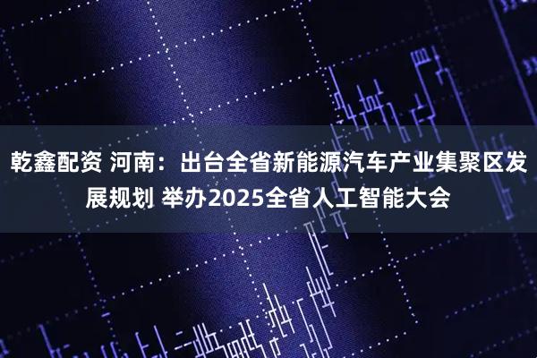 乾鑫配资 河南：出台全省新能源汽车产业集聚区发展规划 举办2025全省人工智能大会
