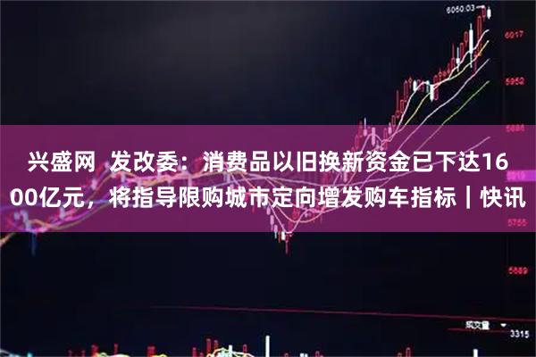 兴盛网  发改委：消费品以旧换新资金已下达1600亿元，将指导限购城市定向增发购车指标｜快讯