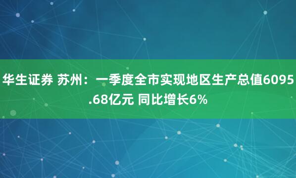 华生证券 苏州：一季度全市实现地区生产总值6095.68亿元 同比增长6%