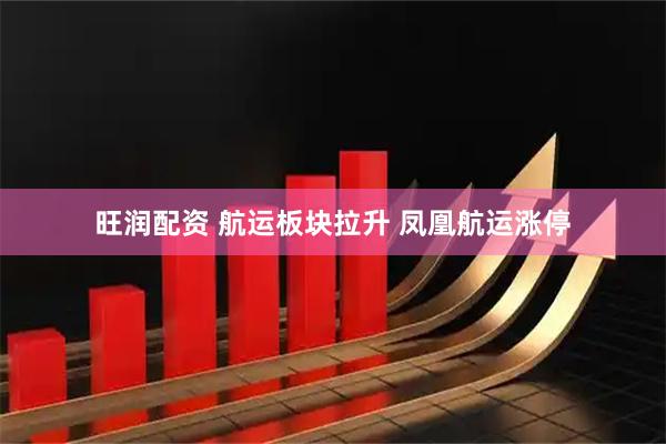 旺润配资 航运板块拉升 凤凰航运涨停