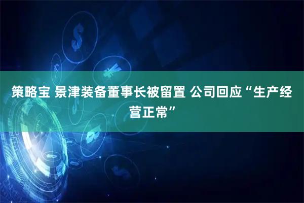 策略宝 景津装备董事长被留置 公司回应“生产经营正常”
