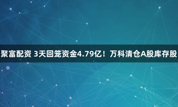 聚富配资 3天回笼资金4.79亿！万科清仓A股库存股