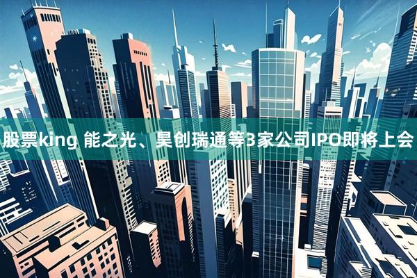 股票king 能之光、昊创瑞通等3家公司IPO即将上会