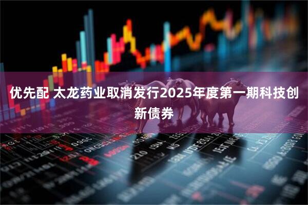 优先配 太龙药业取消发行2025年度第一期科技创新债券