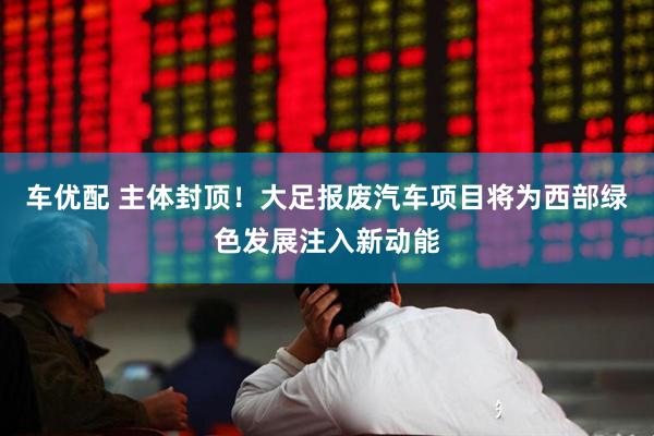车优配 主体封顶！大足报废汽车项目将为西部绿色发展注入新动能