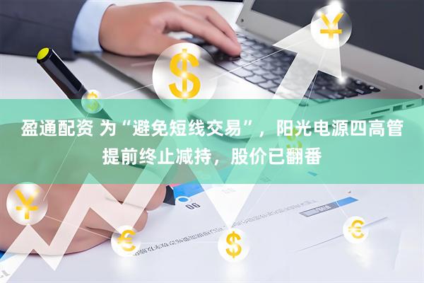 盈通配资 为“避免短线交易”，阳光电源四高管提前终止减持，股价已翻番