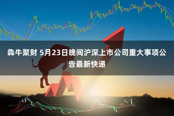 犇牛聚财 5月23日晚间沪深上市公司重大事项公告最新快递