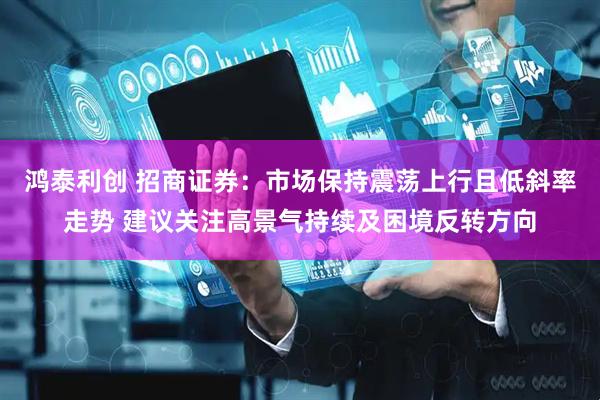 鸿泰利创 招商证券：市场保持震荡上行且低斜率走势 建议关注高景气持续及困境反转方向