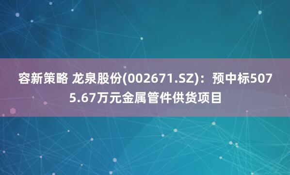 容新策略 龙泉股份(002671.SZ)：预中标5075.67万元金属管件供货项目