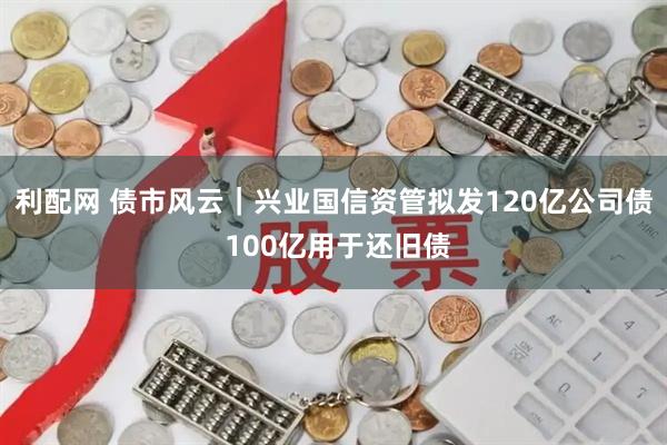 利配网 债市风云｜兴业国信资管拟发120亿公司债 100亿用于还旧债