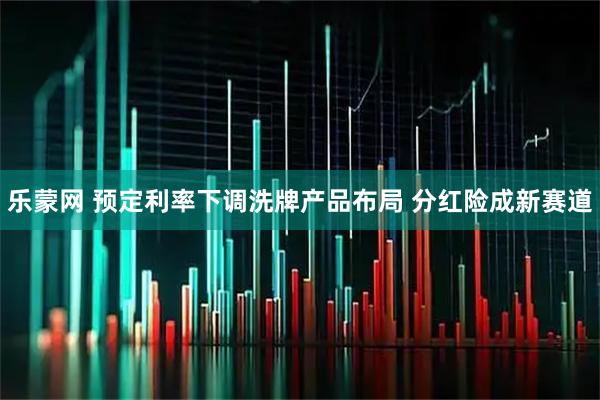 乐蒙网 预定利率下调洗牌产品布局 分红险成新赛道
