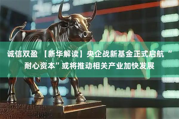 诚信双盈 【新华解读】央企战新基金正式启航 “耐心资本”或将推动相关产业加快发展