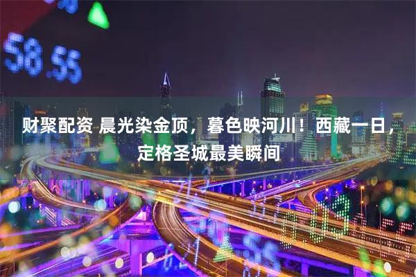 财聚配资 晨光染金顶，暮色映河川！西藏一日，定格圣城最美瞬间