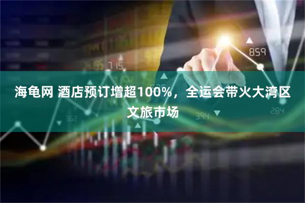海龟网 酒店预订增超100%，全运会带火大湾区文旅市场