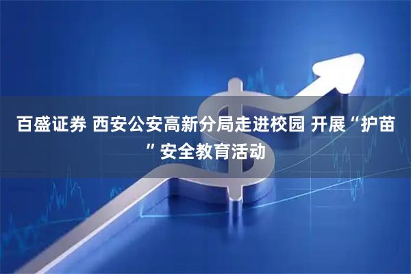 百盛证券 西安公安高新分局走进校园 开展“护苗”安全教育活动