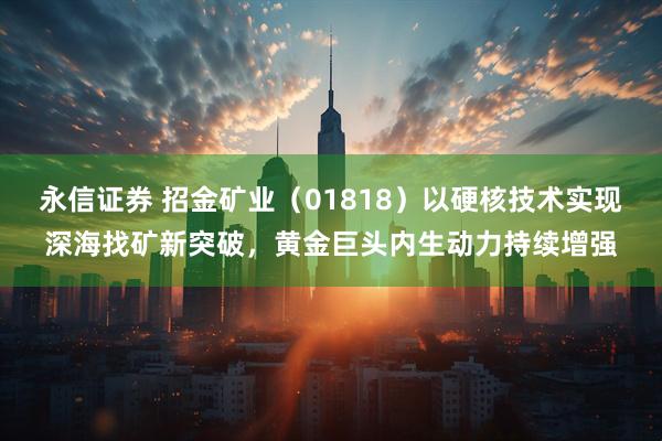 永信证券 招金矿业（01818）以硬核技术实现深海找矿新突破，黄金巨头内生动力持续增强