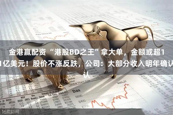 金港赢配资 “港股BD之王”拿大单，金额或超11亿美元！股价不涨反跌，公司：大部分收入明年确认