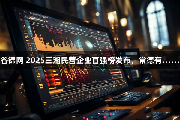 谷锦网 2025三湘民营企业百强榜发布，常德有……