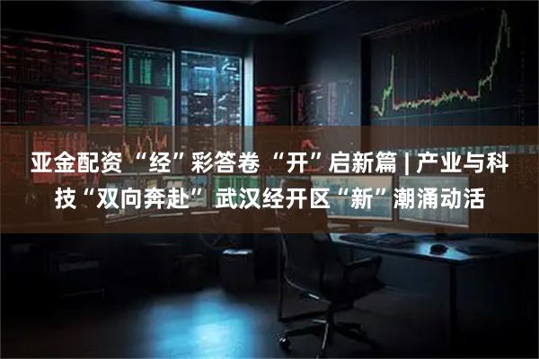 亚金配资 “经”彩答卷 “开”启新篇 | 产业与科技“双向奔赴” 武汉经开区“新”潮涌动活