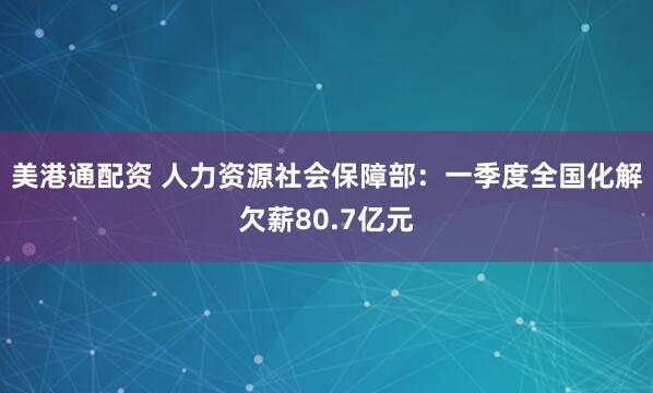 美港通配资 人力资源社会保障部：一季度全国化解欠薪80.7亿元