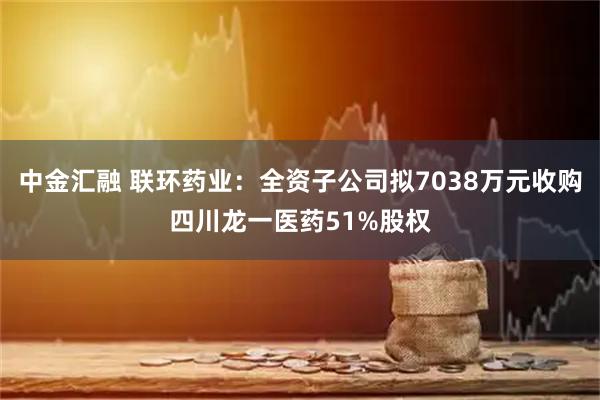中金汇融 联环药业：全资子公司拟7038万元收购四川龙一医药51%股权