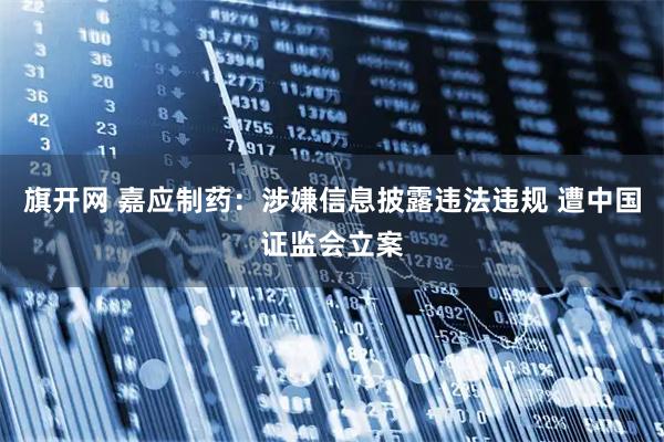旗开网 嘉应制药：涉嫌信息披露违法违规 遭中国证监会立案