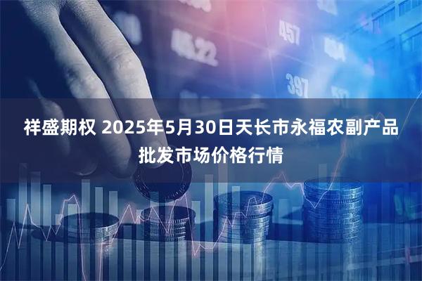 祥盛期权 2025年5月30日天长市永福农副产品批发市场价格行情
