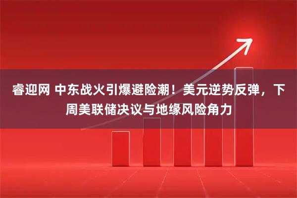 睿迎网 中东战火引爆避险潮！美元逆势反弹，下周美联储决议与地缘风险角力