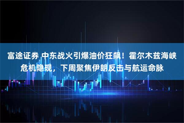 富途证券 中东战火引爆油价狂飙！霍尔木兹海峡危机隐现，下周聚焦伊朗反击与航运命脉