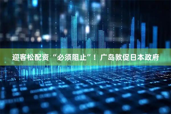 迎客松配资 “必须阻止”！广岛敦促日本政府