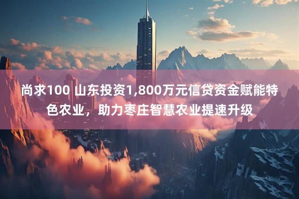 尚求100 山东投资1,800万元信贷资金赋能特色农业，助力枣庄智慧农业提速升级