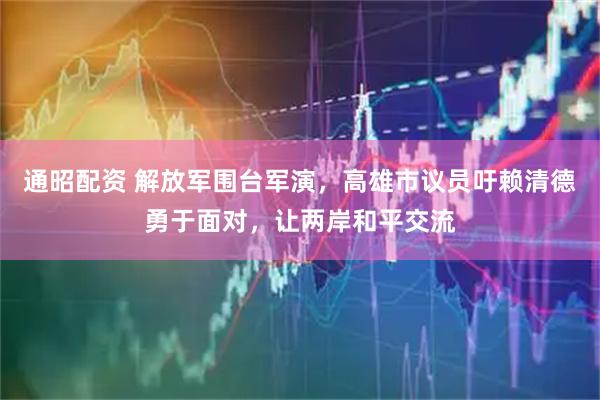 通昭配资 解放军围台军演，高雄市议员吁赖清德勇于面对，让两岸和平交流