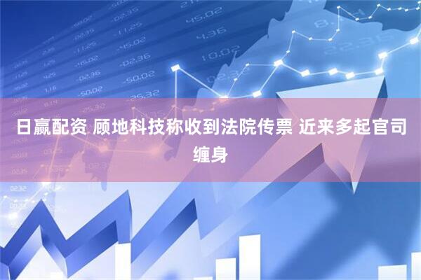 日赢配资 顾地科技称收到法院传票 近来多起官司缠身