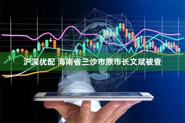 沪深优配 海南省三沙市原市长文斌被查