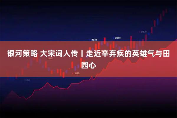 银河策略 大宋词人传丨走近辛弃疾的英雄气与田园心