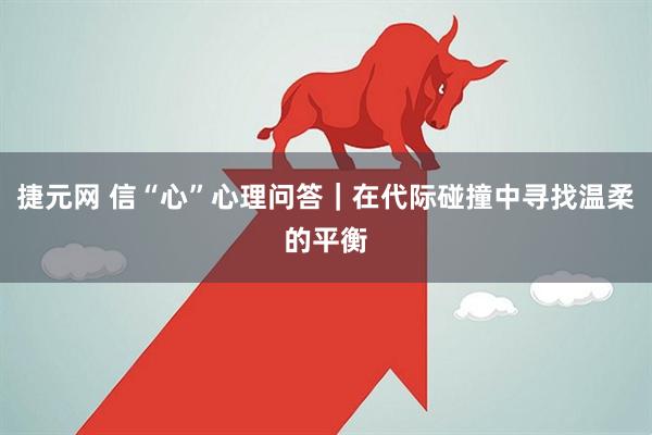捷元网 信“心”心理问答｜在代际碰撞中寻找温柔的平衡
