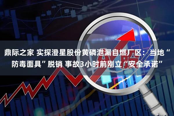鼎际之家 实探澄星股份黄磷泄漏自燃厂区：当地“防毒面具”脱销 事故3小时前刚立“安全承诺”