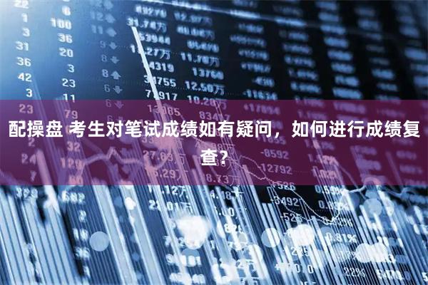 配操盘 考生对笔试成绩如有疑问，如何进行成绩复查？