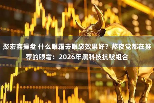 聚宏鑫操盘 什么眼霜去眼袋效果好？熬夜党都在推荐的眼霜：2026年黑科技抗皱组合
