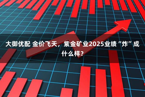 大御优配 金价飞天,紫金矿业2025业绩“炸”成什么样?