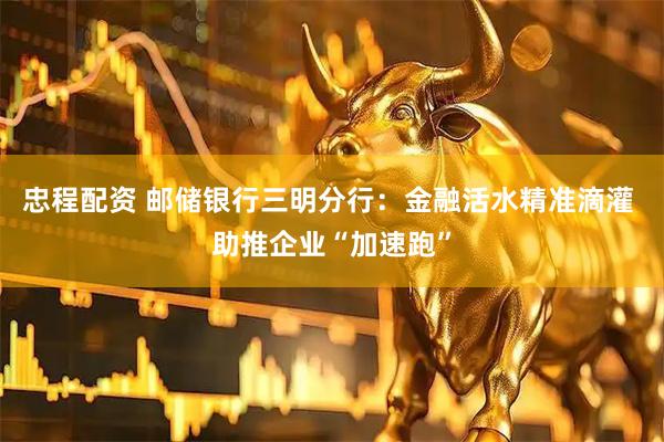忠程配资 邮储银行三明分行：金融活水精准滴灌 助推企业“加速跑”