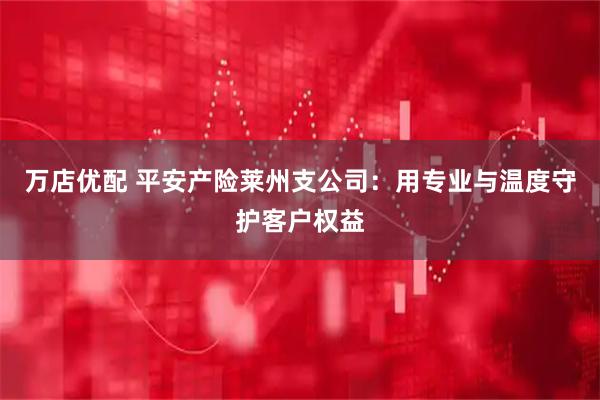 万店优配 平安产险莱州支公司：用专业与温度守护客户权益