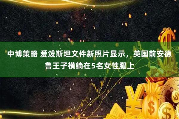 中博策略 爱泼斯坦文件新照片显示，英国前安德鲁王子横躺在5名女性腿上